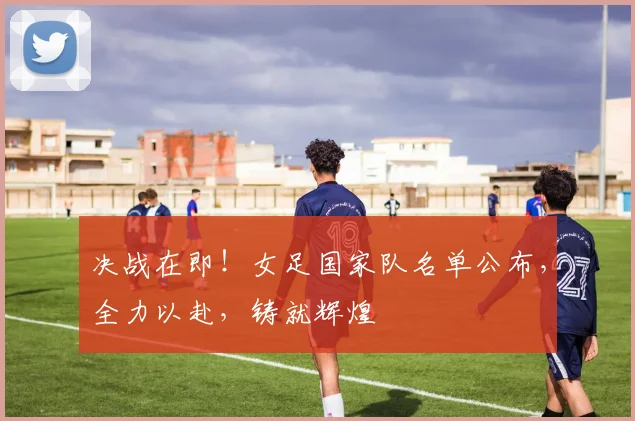 决战在即!女足国家队名单公布,全力以赴,铸就辉煌